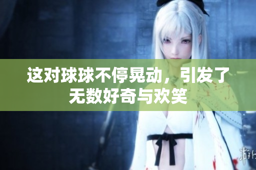 这对球球不停晃动，引发了无数好奇与欢笑