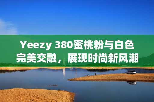 Yeezy 380蜜桃粉与白色完美交融，展现时尚新风潮