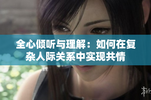 全心倾听与理解：如何在复杂人际关系中实现共情