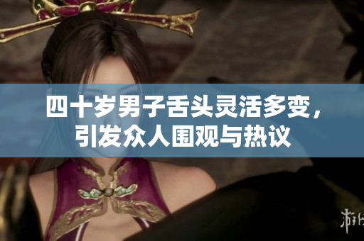 四十岁男子舌头灵活多变，引发众人围观与热议
