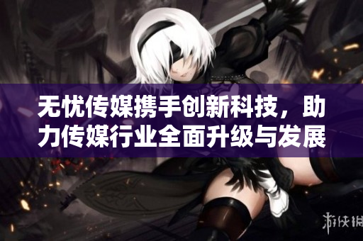 无忧传媒携手创新科技，助力传媒行业全面升级与发展