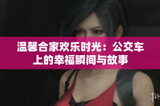 温馨合家欢乐时光：公交车上的幸福瞬间与故事