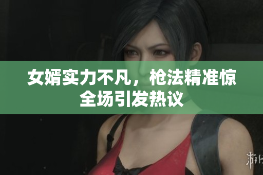 女婿实力不凡，枪法精准惊全场引发热议