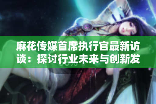 麻花传媒首席执行官最新访谈：探讨行业未来与创新发展方向
