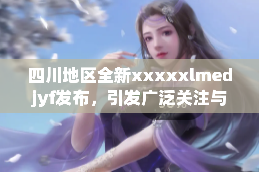 四川地区全新xxxxxlmedjyf发布，引发广泛关注与讨论