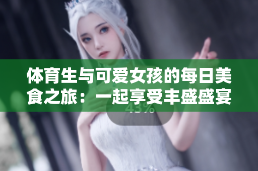 体育生与可爱女孩的每日美食之旅：一起享受丰盛盛宴
