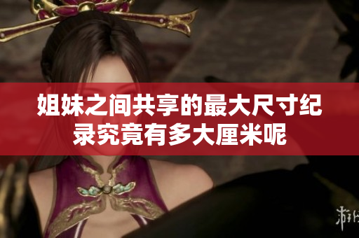 姐妹之间共享的最大尺寸纪录究竟有多大厘米呢