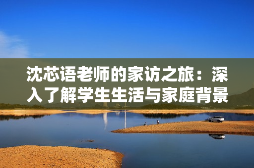 沈芯语老师的家访之旅：深入了解学生生活与家庭背景