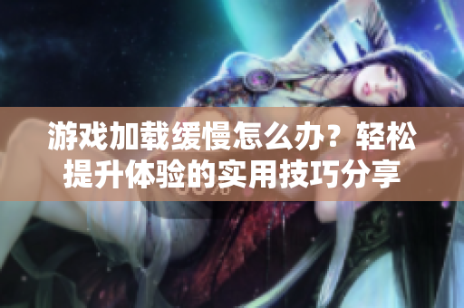 游戏加载缓慢怎么办？轻松提升体验的实用技巧分享