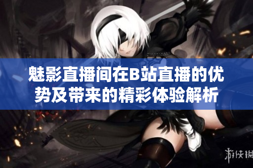魅影直播间在B站直播的优势及带来的精彩体验解析