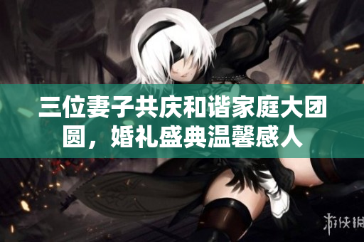 三位妻子共庆和谐家庭大团圆，婚礼盛典温馨感人