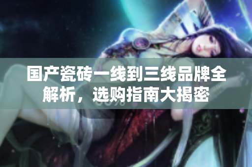 国产瓷砖一线到三线品牌全解析，选购指南大揭密