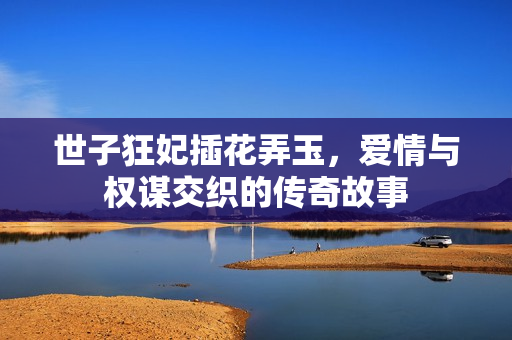 世子狂妃插花弄玉，爱情与权谋交织的传奇故事
