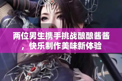 两位男生携手挑战酿酿酱酱，快乐制作美味新体验