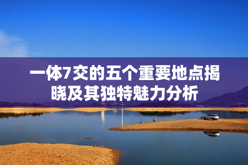 一体7交的五个重要地点揭晓及其独特魅力分析