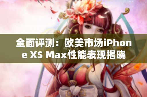 全面评测：欧美市场iPhone XS Max性能表现揭晓