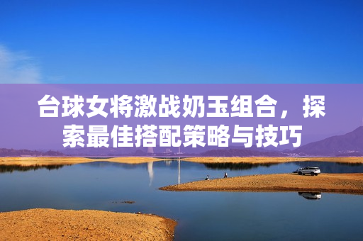 台球女将激战奶玉组合，探索最佳搭配策略与技巧