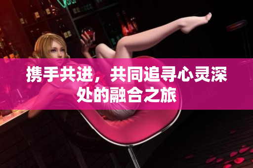 携手共进，共同追寻心灵深处的融合之旅