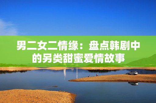 男二女二情缘：盘点韩剧中的另类甜蜜爱情故事