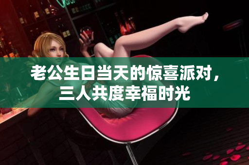 老公生日当天的惊喜派对，三人共度幸福时光