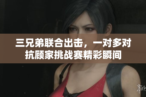 三兄弟联合出击，一对多对抗顾家挑战赛精彩瞬间