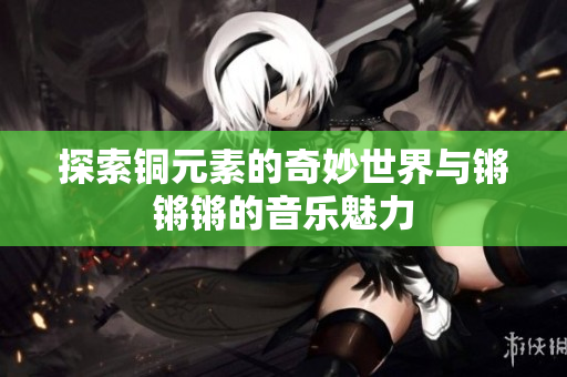 探索铜元素的奇妙世界与锵锵锵的音乐魅力
