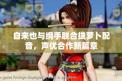 自来也与纲手联合拔萝卜配音，声优合作新篇章