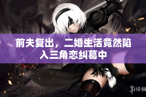 前夫复出，二婚生活竟然陷入三角恋纠葛中