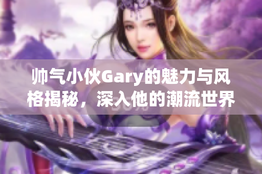 帅气小伙Gary的魅力与风格揭秘，深入他的潮流世界！