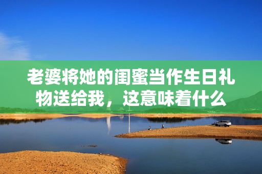 老婆将她的闺蜜当作生日礼物送给我，这意味着什么