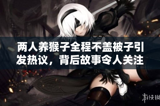 两人养猴子全程不盖被子引发热议，背后故事令人关注