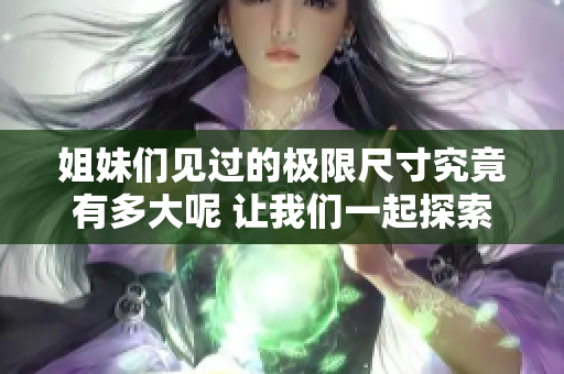 姐妹们见过的极限尺寸究竟有多大呢 让我们一起探索