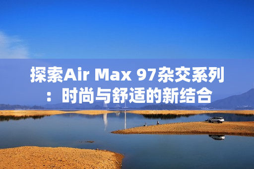 探索Air Max 97杂交系列：时尚与舒适的新结合