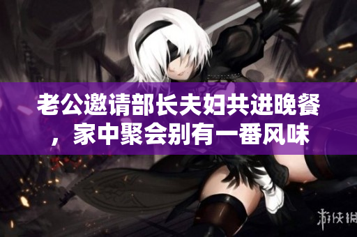 老公邀请部长夫妇共进晚餐，家中聚会别有一番风味