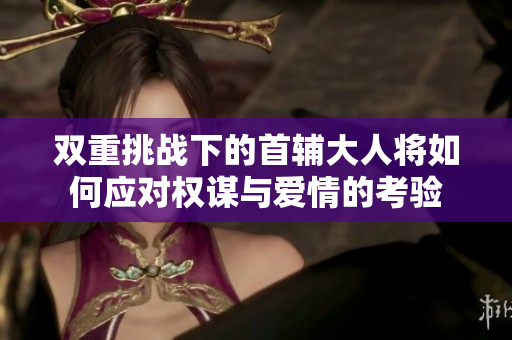 双重挑战下的首辅大人将如何应对权谋与爱情的考验