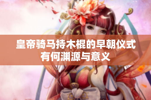 皇帝骑马持木棍的早朝仪式有何渊源与意义