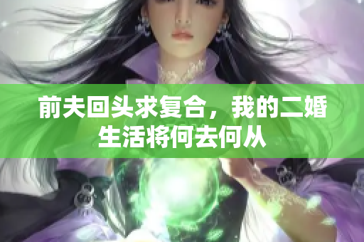 前夫回头求复合，我的二婚生活将何去何从