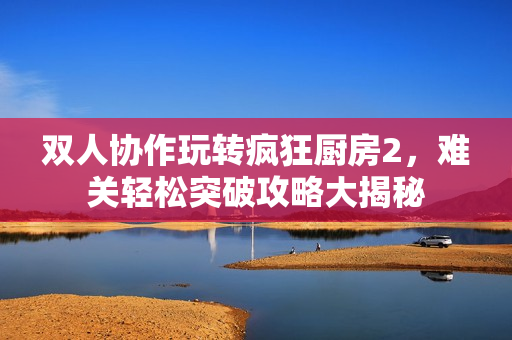双人协作玩转疯狂厨房2，难关轻松突破攻略大揭秘