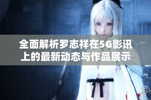 全面解析罗志祥在5G影讯上的最新动态与作品展示