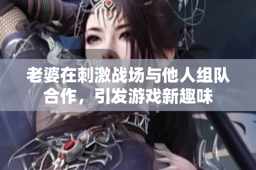 老婆在刺激战场与他人组队合作，引发游戏新趣味