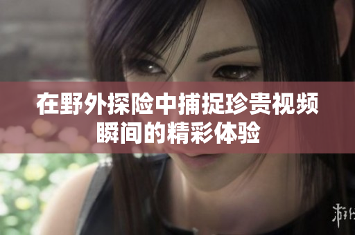 在野外探险中捕捉珍贵视频瞬间的精彩体验