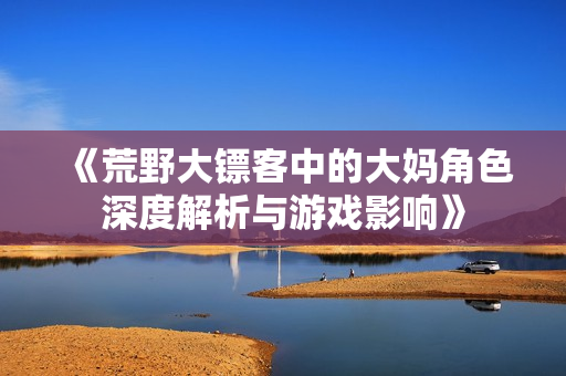 《荒野大镖客中的大妈角色深度解析与游戏影响》