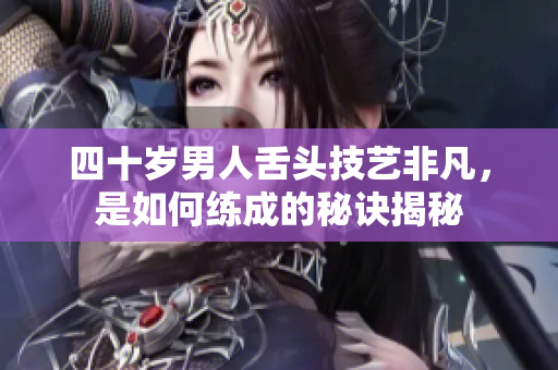 四十岁男人舌头技艺非凡，是如何练成的秘诀揭秘