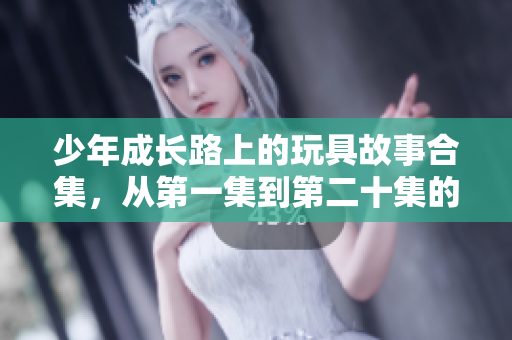 少年成长路上的玩具故事合集，从第一集到第二十集的精彩回顾