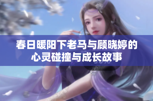 春日暖阳下老马与顾晓婷的心灵碰撞与成长故事