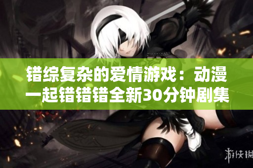 错综复杂的爱情游戏：动漫一起错错错全新30分钟剧集解析