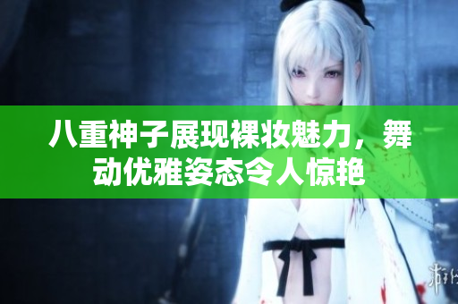 八重神子展现裸妆魅力，舞动优雅姿态令人惊艳