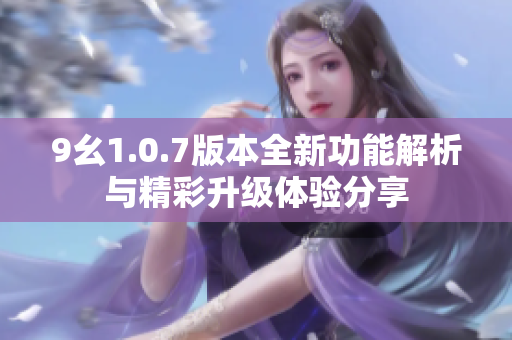 9幺1.0.7版本全新功能解析与精彩升级体验分享