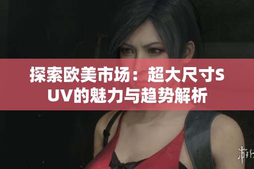 探索欧美市场：超大尺寸SUV的魅力与趋势解析
