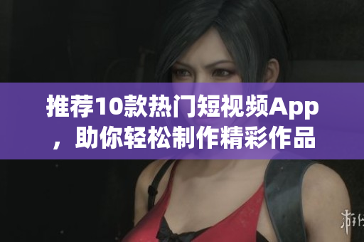 推荐10款热门短视频App，助你轻松制作精彩作品